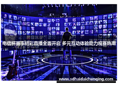 电信杯赛事精彩直播全面开启 多元互动体验助力观赛热潮