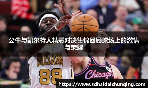公牛与凯尔特人精彩对决集锦回顾球场上的激情与荣耀