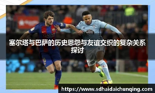 塞尔塔与巴萨的历史恩怨与友谊交织的复杂关系探讨